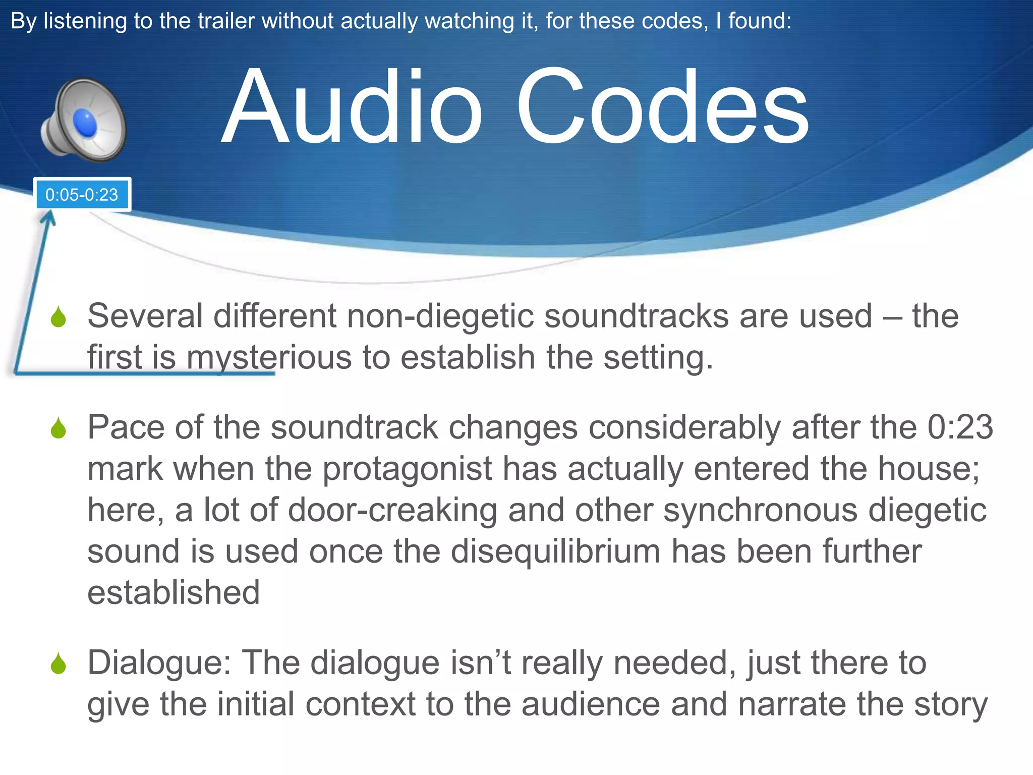 By listening to the trailer without actually watching it, for these codes, I found:

Audio Codes
0:05-0:23

S Several different non-diegetic soundtracks are used – the

first is mysterious to establish the setting.
S Pace of the soundtrack changes considerably after the 0:23

mark when the protagonist has actually entered the house;
here, a lot of door-creaking and other synchronous diegetic
sound is used once the disequilibrium has been further
established
S Dialogue: The dialogue isn‟t really needed, just there to

give the initial context to the audience and narrate the story

 