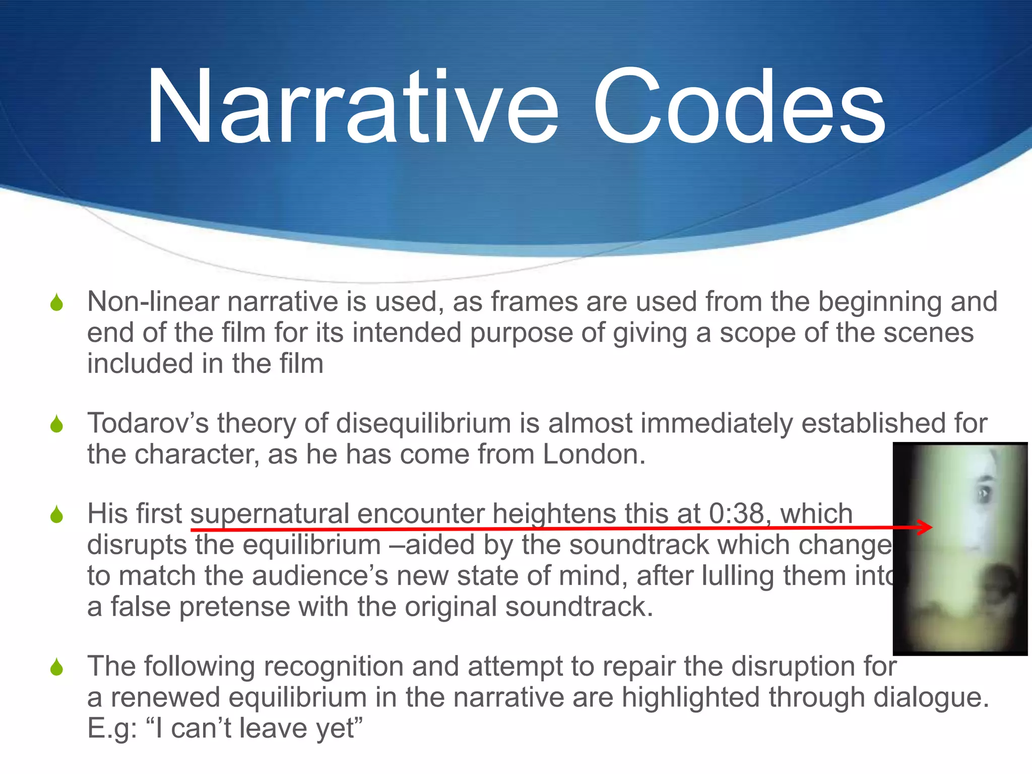 Narrative Codes
S Non-linear narrative is used, as frames are used from the beginning and

end of the film for its intended purpose of giving a scope of the scenes
included in the film
S Todarov‟s theory of disequilibrium is almost immediately established for

the character, as he has come from London.
S His first supernatural encounter heightens this at 0:38, which

disrupts the equilibrium –aided by the soundtrack which changes
to match the audience‟s new state of mind, after lulling them into
a false pretense with the original soundtrack.

S The following recognition and attempt to repair the disruption for

a renewed equilibrium in the narrative are highlighted through dialogue.
E.g: “I can‟t leave yet”

 