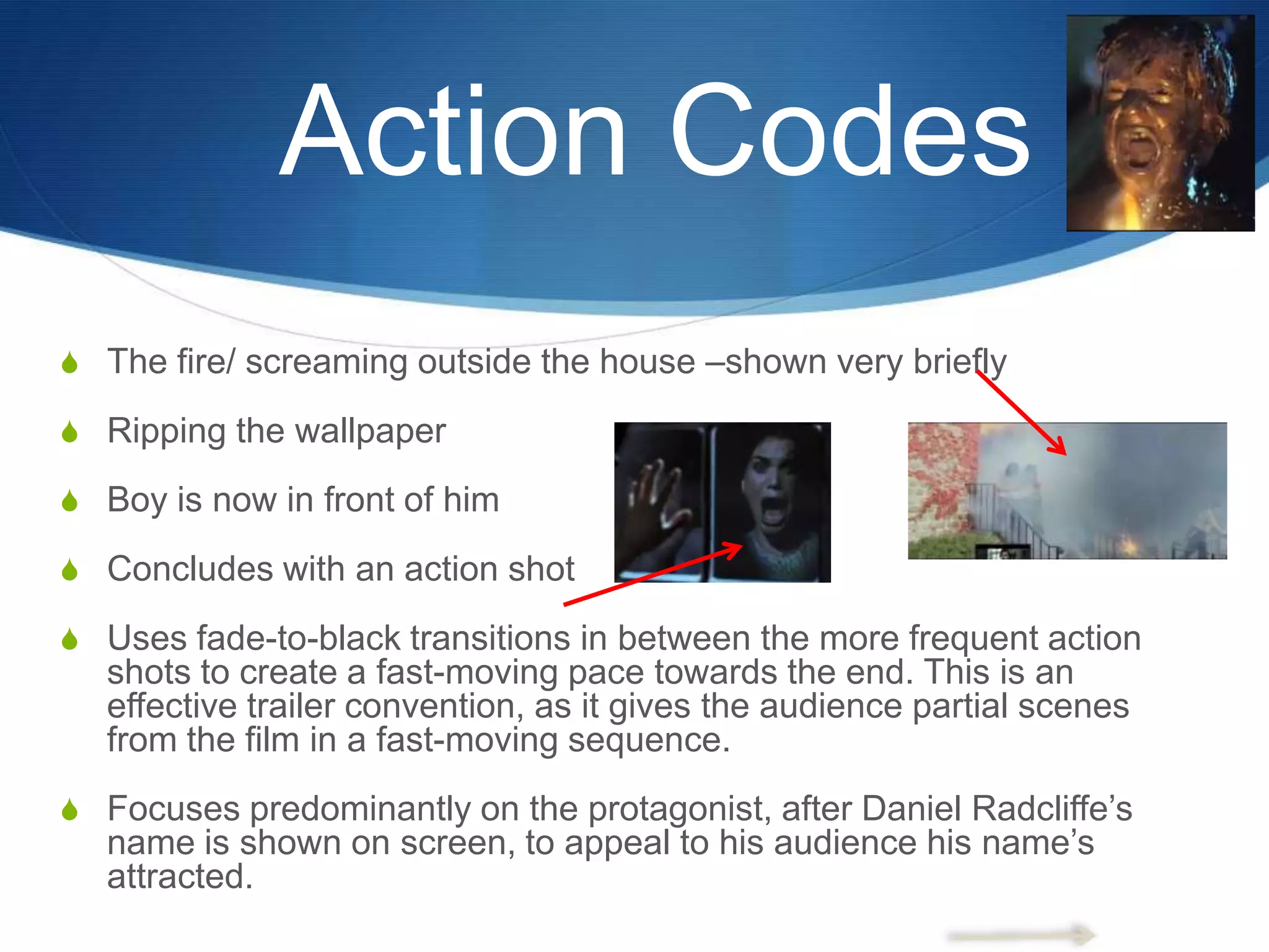 Action Codes
S The fire/ screaming outside the house –shown very briefly
S Ripping the wallpaper
S Boy is now in front of him
S Concludes with an action shot
S Uses fade-to-black transitions in between the more frequent action

shots to create a fast-moving pace towards the end. This is an
effective trailer convention, as it gives the audience partial scenes
from the film in a fast-moving sequence.
S Focuses predominantly on the protagonist, after Daniel Radcliffe‟s

name is shown on screen, to appeal to his audience his name‟s
attracted.

 
