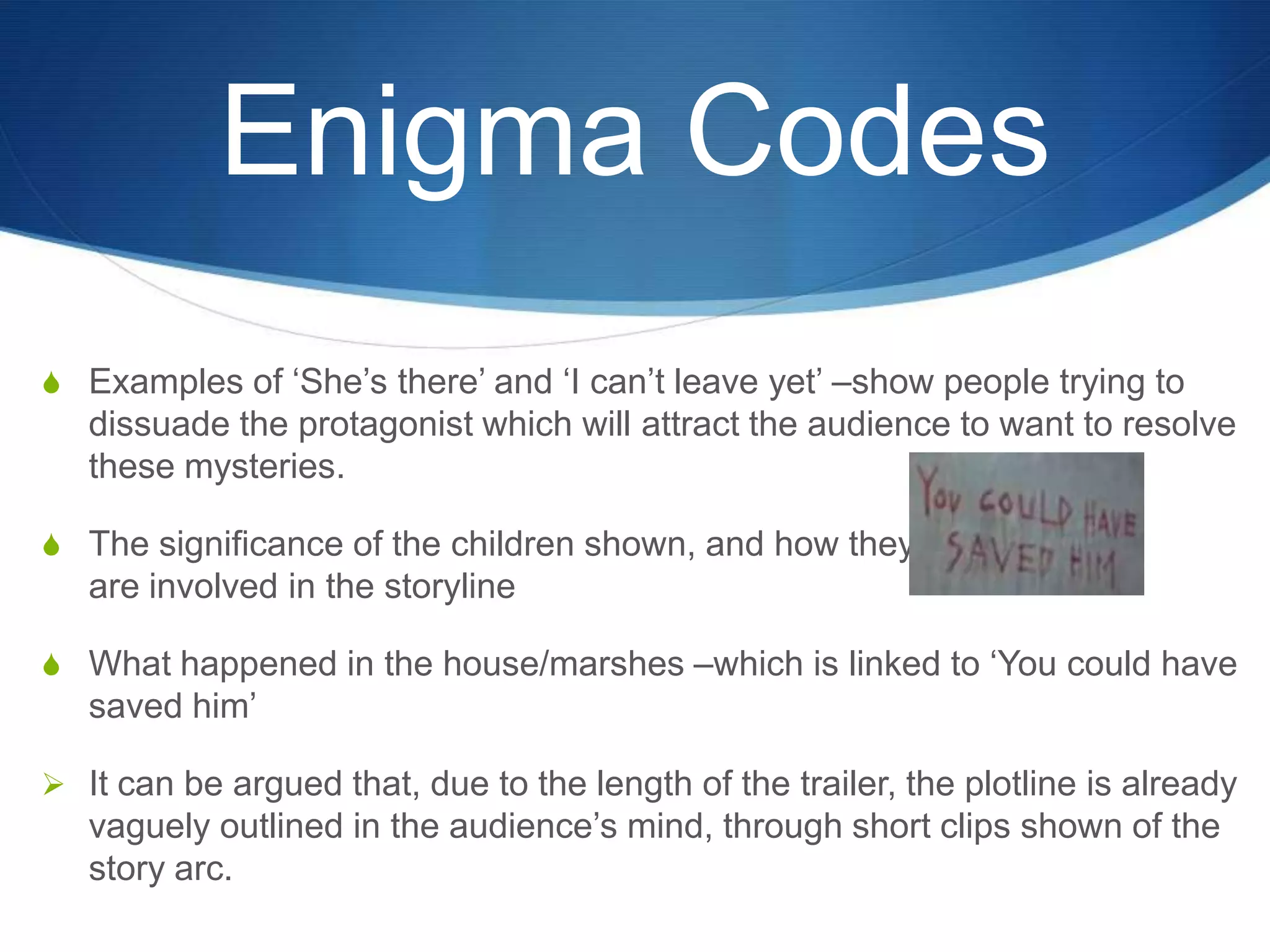 Enigma Codes
S Examples of „She‟s there‟ and „I can‟t leave yet‟ –show people trying to

dissuade the protagonist which will attract the audience to want to resolve
these mysteries.
S The significance of the children shown, and how they

are involved in the storyline
S What happened in the house/marshes –which is linked to „You could have

saved him‟
 It can be argued that, due to the length of the trailer, the plotline is already

vaguely outlined in the audience‟s mind, through short clips shown of the
story arc.

 