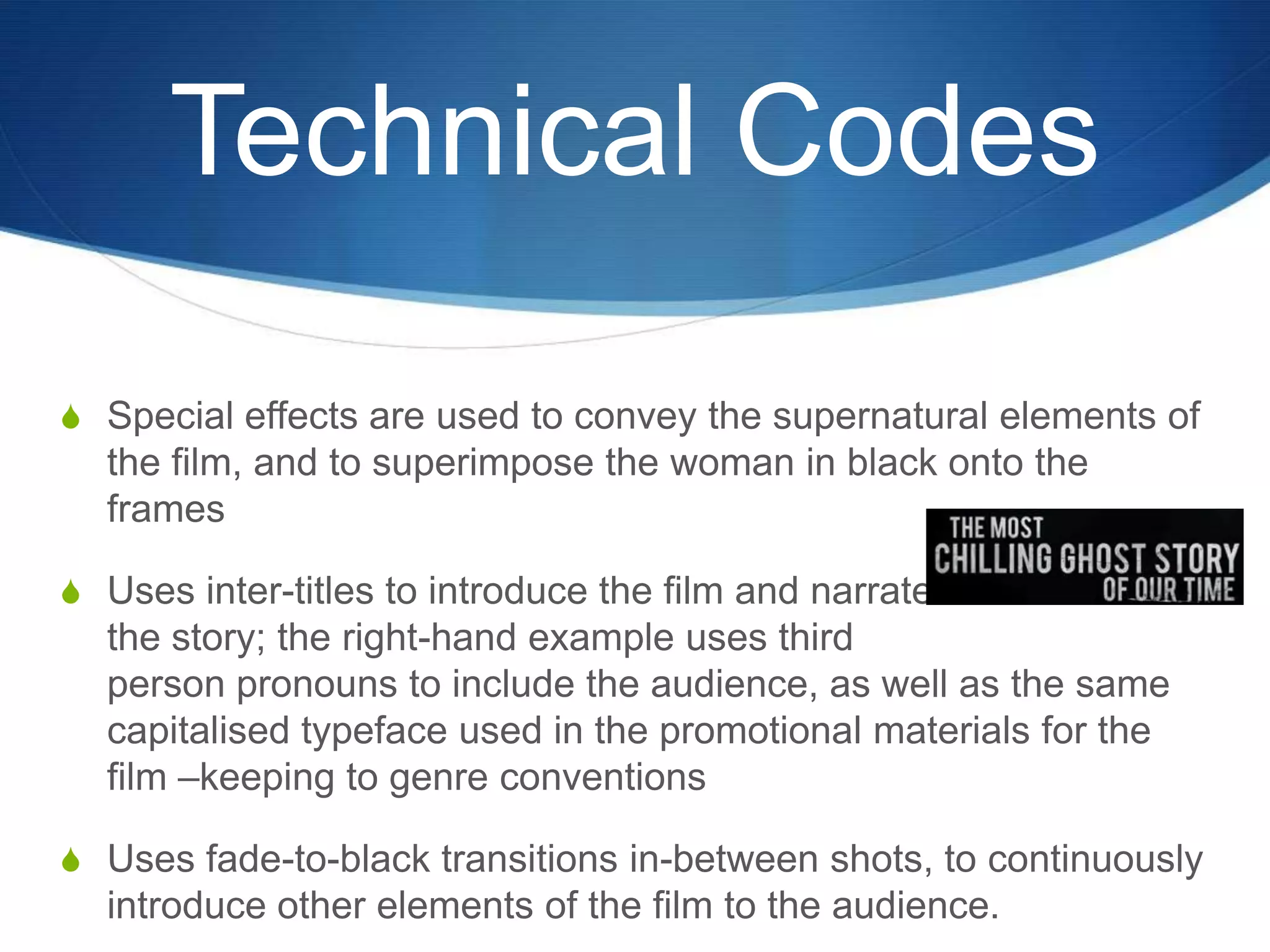 Technical Codes
S Special effects are used to convey the supernatural elements of

the film, and to superimpose the woman in black onto the
frames
S Uses inter-titles to introduce the film and narrate

the story; the right-hand example uses third
person pronouns to include the audience, as well as the same
capitalised typeface used in the promotional materials for the
film –keeping to genre conventions
S Uses fade-to-black transitions in-between shots, to continuously

introduce other elements of the film to the audience.

 