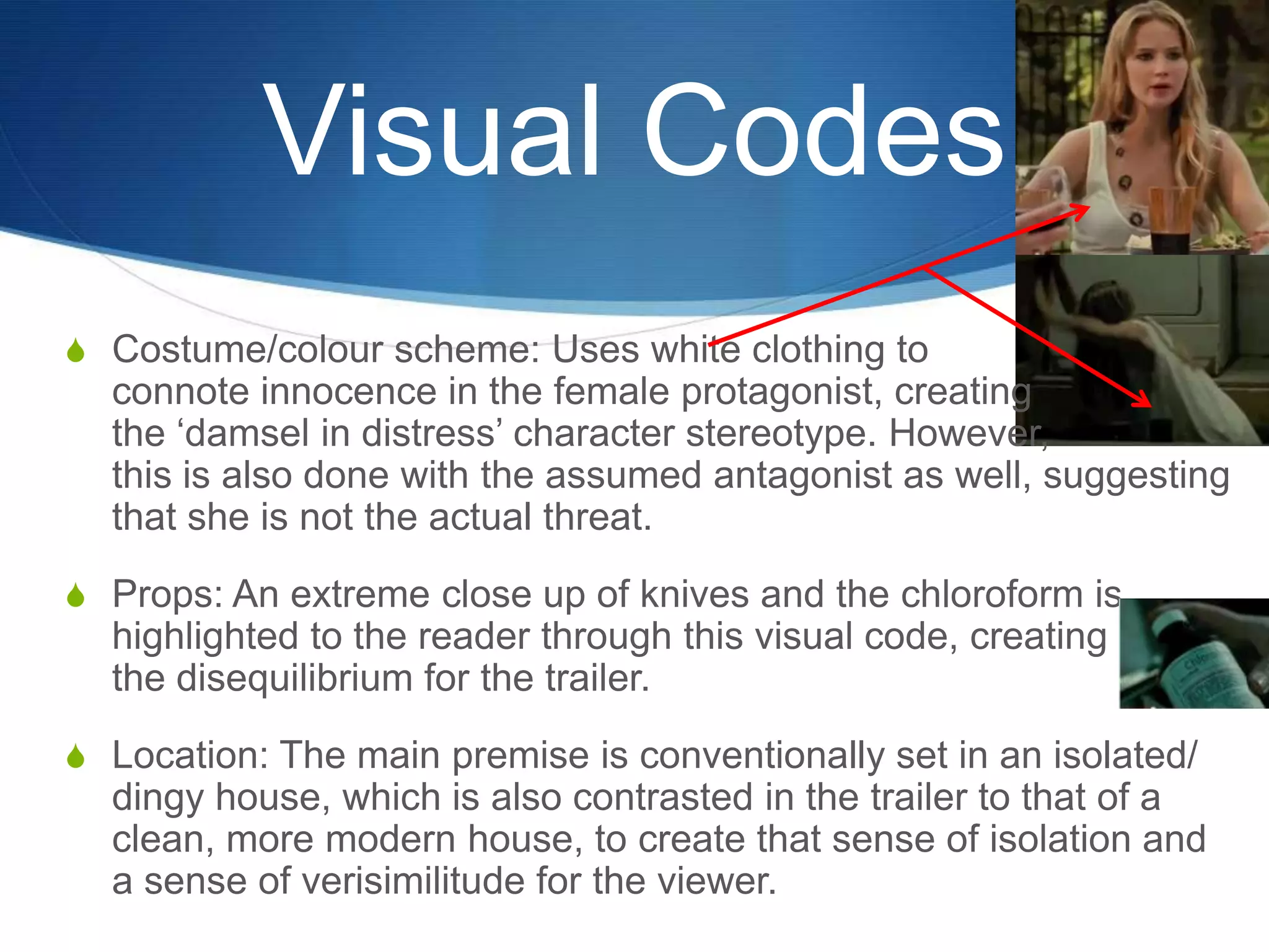 Visual Codes
S Costume/colour scheme: Uses white clothing to

connote innocence in the female protagonist, creating
the „damsel in distress‟ character stereotype. However,
this is also done with the assumed antagonist as well, suggesting
that she is not the actual threat.
S Props: An extreme close up of knives and the chloroform is

highlighted to the reader through this visual code, creating
the disequilibrium for the trailer.
S Location: The main premise is conventionally set in an isolated/

dingy house, which is also contrasted in the trailer to that of a
clean, more modern house, to create that sense of isolation and
a sense of verisimilitude for the viewer.

 