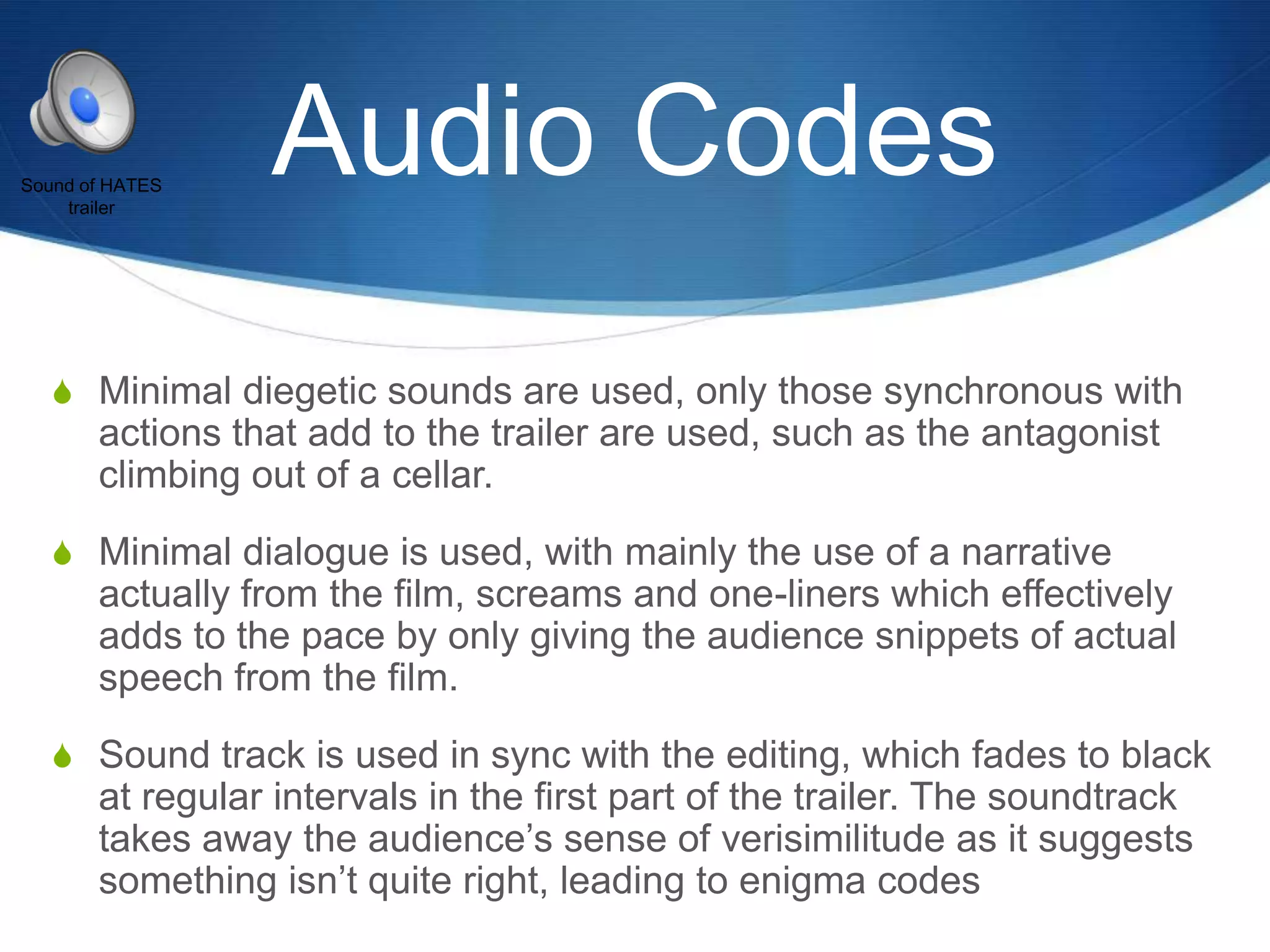 Sound of HATES
trailer

Audio Codes

S Minimal diegetic sounds are used, only those synchronous with

actions that add to the trailer are used, such as the antagonist
climbing out of a cellar.
S Minimal dialogue is used, with mainly the use of a narrative

actually from the film, screams and one-liners which effectively
adds to the pace by only giving the audience snippets of actual
speech from the film.
S Sound track is used in sync with the editing, which fades to black

at regular intervals in the first part of the trailer. The soundtrack
takes away the audience‟s sense of verisimilitude as it suggests
something isn‟t quite right, leading to enigma codes

 