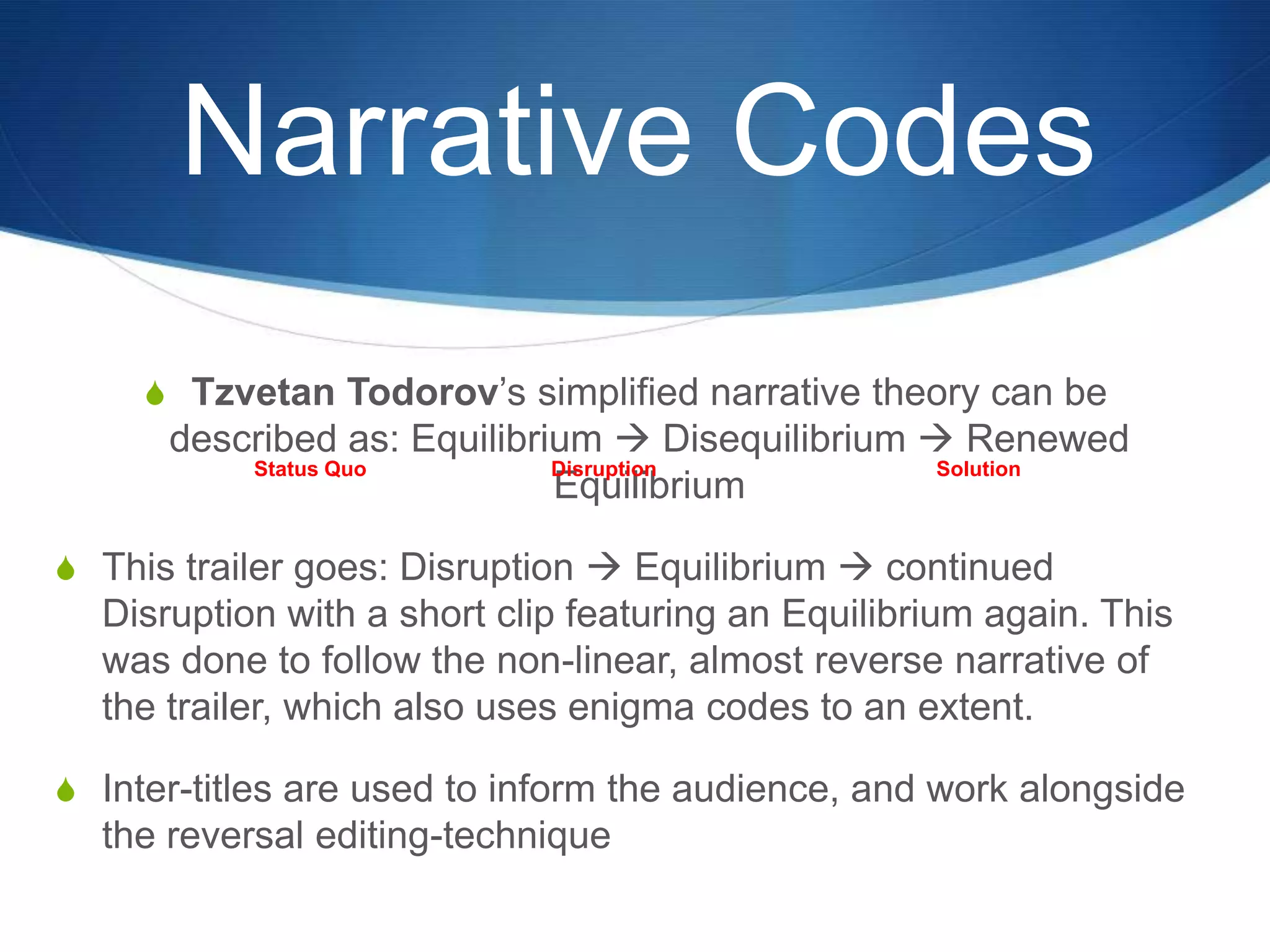 Narrative Codes
S Tzvetan Todorov‟s simplified narrative theory can be

described as: Equilibrium  Disequilibrium  Renewed
Status Quo
Disruption
Solution
Equilibrium
S This trailer goes: Disruption  Equilibrium  continued

Disruption with a short clip featuring an Equilibrium again. This
was done to follow the non-linear, almost reverse narrative of
the trailer, which also uses enigma codes to an extent.
S Inter-titles are used to inform the audience, and work alongside

the reversal editing-technique

 