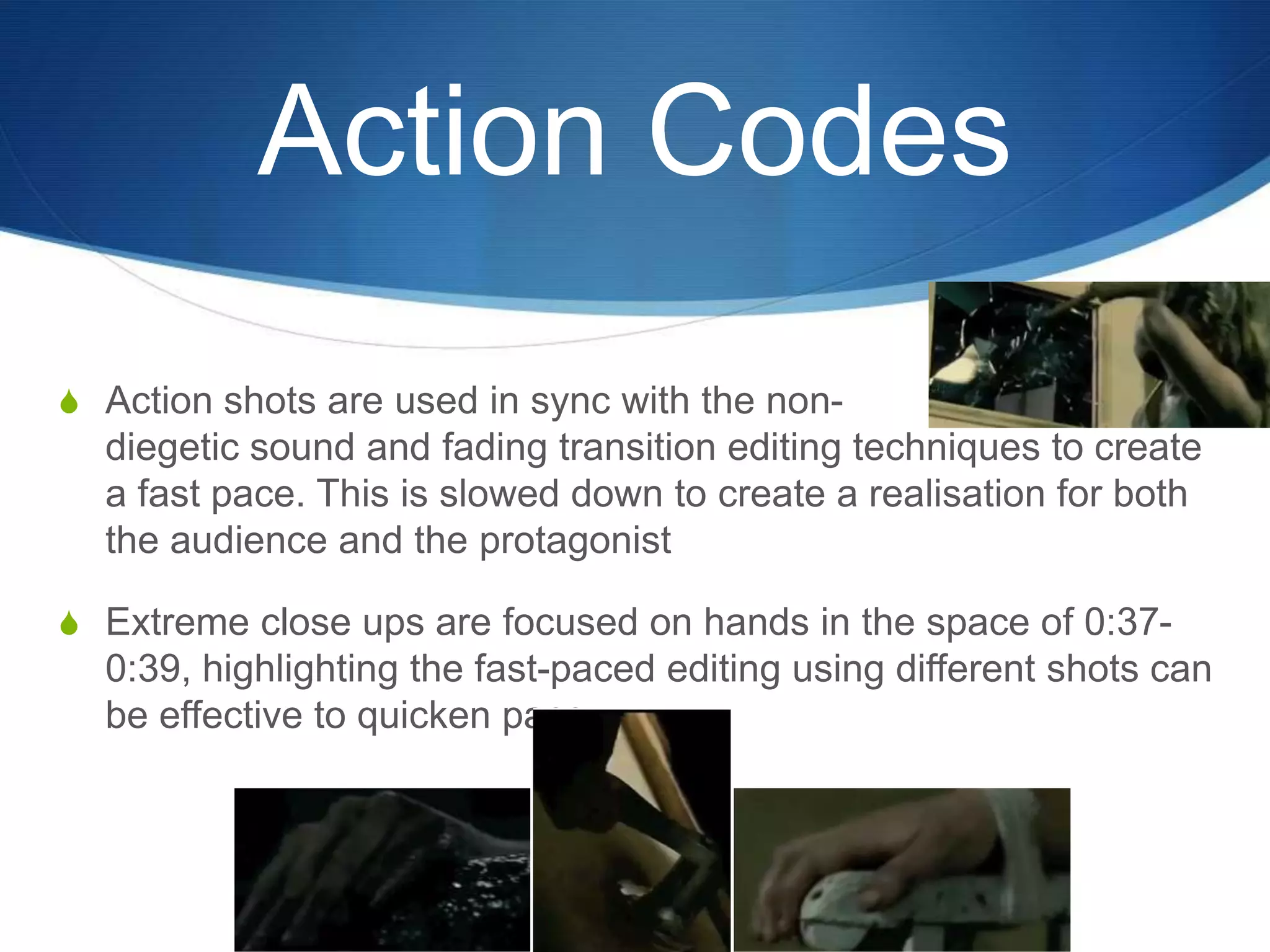 Action Codes
S Action shots are used in sync with the non-

diegetic sound and fading transition editing techniques to create
a fast pace. This is slowed down to create a realisation for both
the audience and the protagonist
S Extreme close ups are focused on hands in the space of 0:37-

0:39, highlighting the fast-paced editing using different shots can
be effective to quicken pace.

 