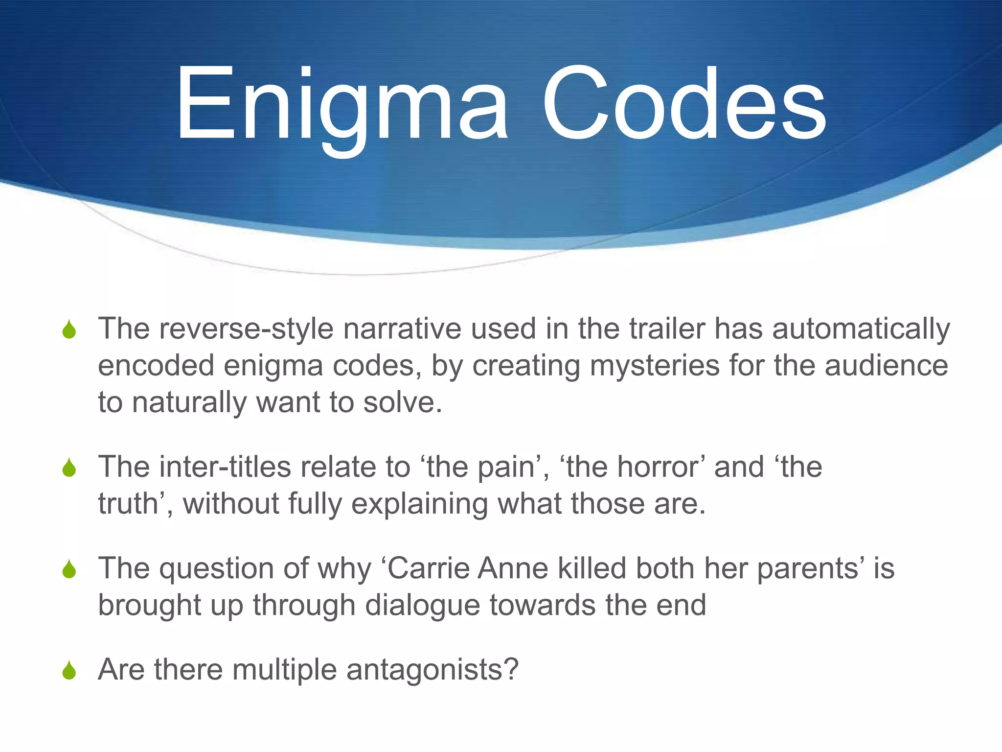 Enigma Codes
S The reverse-style narrative used in the trailer has automatically

encoded enigma codes, by creating mysteries for the audience
to naturally want to solve.
S The inter-titles relate to „the pain‟, „the horror‟ and „the

truth‟, without fully explaining what those are.
S The question of why „Carrie Anne killed both her parents‟ is

brought up through dialogue towards the end
S Are there multiple antagonists?

 