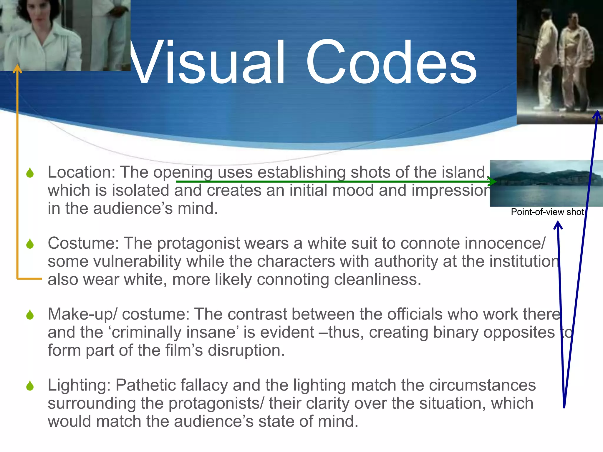 Visual Codes
S Location: The opening uses establishing shots of the island,

which is isolated and creates an initial mood and impression
in the audience‟s mind.

Point-of-view shot

S Costume: The protagonist wears a white suit to connote innocence/

some vulnerability while the characters with authority at the institution
also wear white, more likely connoting cleanliness.
S Make-up/ costume: The contrast between the officials who work there

and the „criminally insane‟ is evident –thus, creating binary opposites to
form part of the film‟s disruption.

S Lighting: Pathetic fallacy and the lighting match the circumstances

surrounding the protagonists/ their clarity over the situation, which
would match the audience‟s state of mind.

 