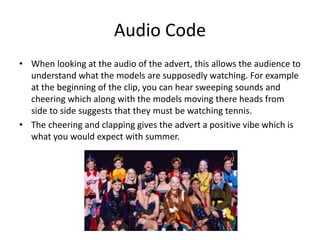 Audio Code 
• When looking at the audio of the advert, this allows the audience to 
understand what the models are supposedly watching. For example 
at the beginning of the clip, you can hear sweeping sounds and 
cheering which along with the models moving there heads from 
side to side suggests that they must be watching tennis. 
• The cheering and clapping gives the advert a positive vibe which is 
what you would expect with summer. 
 
