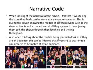 Narrative Code 
• When looking at the narrative of the advert, I felt that it was telling 
the story that Prada can be wore at any event or occasion. This is 
due to the advert showing the models at different evens such as the 
cinema, tennis and a concert and at all they appear to be enjoying 
them self, this shown through then laughing and smiling 
throughout. 
• Also when thinking about the models being placed to look as if they 
are an audience, this can be inferred that if you are to wear Prada 
you deserve to be looked at by an audience. 
 