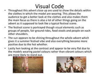Visual Code 
• Throughout this advert close up are used to show the details within 
the clothes in which the model are wearing. This allows the 
audience to get a better look at the clothes and also makes them 
the main focus as there is also a lot of other things going on the 
advert as it supposed to look like a typical festival scene. 
• The festival scene is portrayed though visual elements such as 
groups of people, fair ground rides, food stools and people on each 
other shoulders. 
• The sun appears to be shining throughout the whole advert which 
gives it a summer festival vibe and also everything become more 
positive due to the hot whether. 
• Lastly hen looking at the contrast and appear to be very flat due to 
the models wearing pastel colours rather than vibrant colours which 
are more likely to stand out. 
 