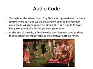 Audio Code 
• Throughout the advert ‘touch’ by Shift K3Y is played which a has a 
summer vibe to it and would be a known song to the younger 
audience in which this advert is aimed at. This is due to festivals 
being stereotypically for the younger generation 
• At the end of the clip, a female voice says ‘boohoo.com’ to show 
that this their advert advertising their festival clothing range. 
 