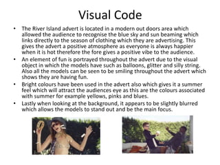 Visual Code 
• The River Island advert is located in a modern out doors area which 
allowed the audience to recognise the blue sky and sun beaming which 
links directly to the season of clothing which they are advertising. This 
gives the advert a positive atmosphere as everyone is always happier 
when it is hot therefore the fore gives a positive vibe to the audience. 
• An element of fun is portrayed throughout the advert due to the visual 
object in which the models have such as balloons, glitter and silly string. 
Also all the models can be seen to be smiling throughout the advert which 
shows they are having fun. 
• Bright colours have been used in the advert also which gives it a summer 
feel which will attract the audiences eye as this are the colours associated 
with summer for example yellows, pinks and blues. 
• Lastly when looking at the background, it appears to be slightly blurred 
which allows the models to stand out and be the main focus. 
 