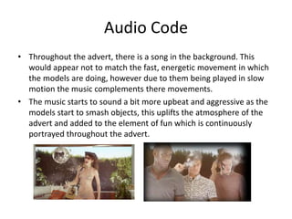 Audio Code 
• Throughout the advert, there is a song in the background. This 
would appear not to match the fast, energetic movement in which 
the models are doing, however due to them being played in slow 
motion the music complements there movements. 
• The music starts to sound a bit more upbeat and aggressive as the 
models start to smash objects, this uplifts the atmosphere of the 
advert and added to the element of fun which is continuously 
portrayed throughout the advert. 
 