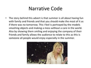 Narrative Code 
• The story behind this advert is that summer is all about having fun 
with family and friends and that you should make the most of it as 
if there was no tomorrow. This I feel is portrayed by the models 
smashing objects and making a mess without a care in the world. 
Also by showing them smiling and enjoying the company of their 
friends and family allows the audience to relate to this as this is 
someone all people would enjoy especially in the summer. 
 