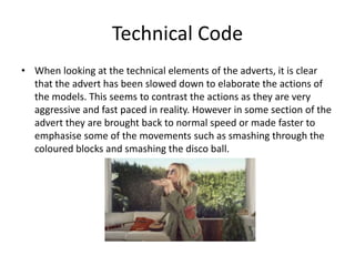 Technical Code 
• When looking at the technical elements of the adverts, it is clear 
that the advert has been slowed down to elaborate the actions of 
the models. This seems to contrast the actions as they are very 
aggressive and fast paced in reality. However in some section of the 
advert they are brought back to normal speed or made faster to 
emphasise some of the movements such as smashing through the 
coloured blocks and smashing the disco ball. 
 