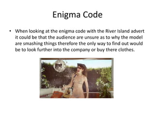 Enigma Code 
• When looking at the enigma code with the River Island advert 
it could be that the audience are unsure as to why the model 
are smashing things therefore the only way to find out would 
be to look further into the company or buy there clothes. 
 