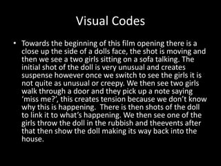 Visual Codes 
• Towards the beginning of this film opening there is a 
close up the side of a dolls face, the shot is moving and 
then we see a two girls sitting on a sofa talking. The 
initial shot of the doll is very unusual and creates 
suspense however once we switch to see the girls it is 
not quite as unusual or creepy. We then see two girls 
walk through a door and they pick up a note saying 
‘miss me?’, this creates tension because we don’t know 
why this is happening. There is then shots of the doll 
to link it to what’s happening. We then see one of the 
girls throw the doll in the rubbish and theevents after 
that then show the doll making its way back into the 
house. 
 