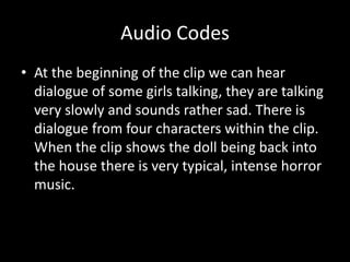 Audio Codes 
• At the beginning of the clip we can hear 
dialogue of some girls talking, they are talking 
very slowly and sounds rather sad. There is 
dialogue from four characters within the clip. 
When the clip shows the doll being back into 
the house there is very typical, intense horror 
music. 
 