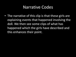 Narrative Codes 
• The narrative of this clip is that these girls are 
explaining events that happened involving the 
doll. We then see some clips of what has 
happened which the girls have described and 
this enhances their point. 
 