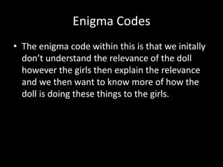 Enigma Codes 
• The enigma code within this is that we initally 
don’t understand the relevance of the doll 
however the girls then explain the relevance 
and we then want to know more of how the 
doll is doing these things to the girls. 
