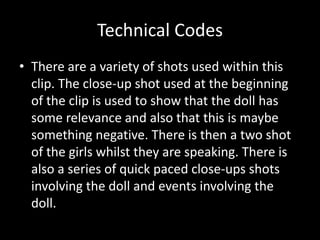 Technical Codes 
• There are a variety of shots used within this 
clip. The close-up shot used at the beginning 
of the clip is used to show that the doll has 
some relevance and also that this is maybe 
something negative. There is then a two shot 
of the girls whilst they are speaking. There is 
also a series of quick paced close-ups shots 
involving the doll and events involving the 
doll. 
 
