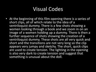 Visual Codes 
• At the beginning of this film opening there is a series of 
short clips, all of which relate to the idea of a 
ventriloquist dummy. There is a few shots showing a 
women looking through a book and we zoom in on an 
image of a women holding up a dummy. There is then a 
further sequence of shots showing the creation of a 
ventriloquist dummy. These shots are all very quick and 
short and the transitions are not very long so the clip 
appears very jumpy and sketchy. The short, quick clips 
are used to create tension. The lighting in the opening 
is also very dark to create tension and suggest that 
something is unusual about the doll. 
 