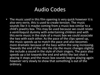 Audio Codes 
• The music used in this film opening is very quick however it is 
also very eerie, this is used to create tension. The music 
sounds like it is maybe coming from a music box similar to a 
child’s jewelry box. This may be used because we could relate 
a ventriloquist dummy with entertaining children and with 
this eerie music in the style of a music box we could associate 
the two with each other. As the pace of the clips speed up, 
the music speeds up to match the pace and also becomes 
more dramatic because of the bass within the song increasing. 
Towards the end of the into the clip the music changes slightly 
the include a sound in the style of choir singers. The pace also 
speeds up a lot towards the end and whilst the last shot is 
placing it stops and the music box sounds begins playing again 
however very slowly to show that something is out of the 
ordinary. 
 
