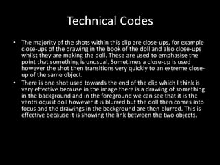 Technical Codes 
• The majority of the shots within this clip are close-ups, for example 
close-ups of the drawing in the book of the doll and also close-ups 
whilst they are making the doll. These are used to emphasise the 
point that something is unusual. Sometimes a close-up is used 
however the shot then transitions very quickly to an extreme close-up 
of the same object. 
• There is one shot used towards the end of the clip which I think is 
very effective because in the image there is a drawing of something 
in the background and in the foreground we can see that it is the 
ventriloquist doll however it is blurred but the doll then comes into 
focus and the drawings in the background are then blurred. This is 
effective because it is showing the link between the two objects. 
 