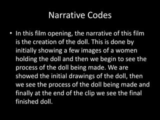 Narrative Codes 
• In this film opening, the narrative of this film 
is the creation of the doll. This is done by 
initially showing a few images of a women 
holding the doll and then we begin to see the 
process of the doll being made. We are 
showed the initial drawings of the doll, then 
we see the process of the doll being made and 
finally at the end of the clip we see the final 
finished doll. 
 
