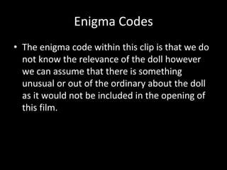 Enigma Codes 
• The enigma code within this clip is that we do 
not know the relevance of the doll however 
we can assume that there is something 
unusual or out of the ordinary about the doll 
as it would not be included in the opening of 
this film. 
 