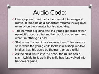 Audio Code:
O Lively, upbeat music sets the tone of this feel-good
movie. It remains as a consistent volume throughout;
even when the narrator begins speaking.
O The narrator explains why the young girl looks rather
upset; it’s because her mother would not let her have
what the other girls had.
O “But when I looked into shop windows..” the narrator
says while the young child looks into a shop window,
implies that this could be the narrator as a child.
O As the child walks into the shop, the music has a
slight twinkle to it, as in the child has just walked into
her dream place.
 