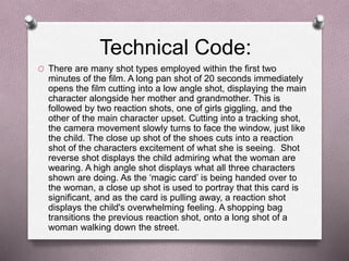 Technical Code:
O There are many shot types employed within the first two
minutes of the film. A long pan shot of 20 seconds immediately
opens the film cutting into a low angle shot, displaying the main
character alongside her mother and grandmother. This is
followed by two reaction shots, one of girls giggling, and the
other of the main character upset. Cutting into a tracking shot,
the camera movement slowly turns to face the window, just like
the child. The close up shot of the shoes cuts into a reaction
shot of the characters excitement of what she is seeing. Shot
reverse shot displays the child admiring what the woman are
wearing. A high angle shot displays what all three characters
shown are doing. As the ‘magic card’ is being handed over to
the woman, a close up shot is used to portray that this card is
significant, and as the card is pulling away, a reaction shot
displays the child's overwhelming feeling. A shopping bag
transitions the previous reaction shot, onto a long shot of a
woman walking down the street.
 