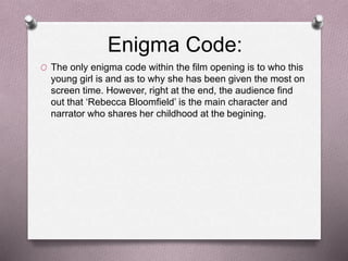 Enigma Code:
O The only enigma code within the film opening is to who this
young girl is and as to why she has been given the most on
screen time. However, right at the end, the audience find
out that ‘Rebecca Bloomfield’ is the main character and
narrator who shares her childhood at the begining.
 