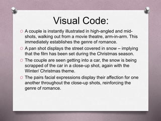 Visual Code:
O A couple is instantly illustrated in high-angled and mid-
shots, walking out from a movie theatre, arm-in-arm. This
immediately establishes the genre of romance.
O A pan shot displays the street covered in snow – implying
that the film has been set during the Christmas season.
O The couple are seen getting into a car, the snow is being
scrapped of the car in a close-up shot, again with the
Winter/ Christmas theme.
O The pairs facial expressions display their affection for one
another throughout the close-up shots, reinforcing the
genre of romance.
 