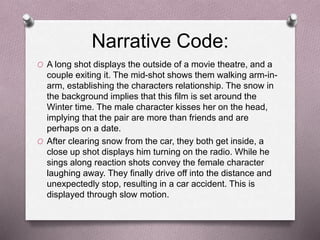Narrative Code:
O A long shot displays the outside of a movie theatre, and a
couple exiting it. The mid-shot shows them walking arm-in-
arm, establishing the characters relationship. The snow in
the background implies that this film is set around the
Winter time. The male character kisses her on the head,
implying that the pair are more than friends and are
perhaps on a date.
O After clearing snow from the car, they both get inside, a
close up shot displays him turning on the radio. While he
sings along reaction shots convey the female character
laughing away. They finally drive off into the distance and
unexpectedly stop, resulting in a car accident. This is
displayed through slow motion.
 