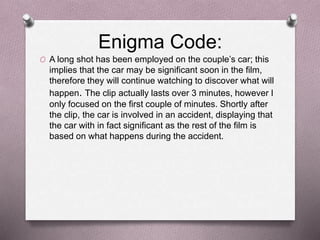 Enigma Code:
O A long shot has been employed on the couple’s car; this
implies that the car may be significant soon in the film,
therefore they will continue watching to discover what will
happen. The clip actually lasts over 3 minutes, however I
only focused on the first couple of minutes. Shortly after
the clip, the car is involved in an accident, displaying that
the car with in fact significant as the rest of the film is
based on what happens during the accident.
 