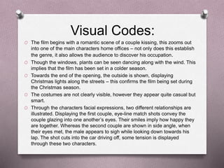 Visual Codes:
O The film begins with a romantic scene of a couple kissing, this zooms out
into one of the main characters home offices – not only does this establish
the genre, it also allows the audience to discover his occupation.
O Though the windows, plants can be seen dancing along with the wind. This
implies that the film has been set in a colder season.
O Towards the end of the opening, the outside is shown, displaying
Christmas lights along the streets – this confirms the film being set during
the Christmas season.
O The costumes are not clearly visible, however they appear quite casual but
smart.
O Through the characters facial expressions, two different relationships are
illustrated. Displaying the first couple, eye-line match shots convey the
couple glazing into one another’s eyes. Their smiles imply how happy they
are together. Whereas the second couple are shown in side angle, when
their eyes met, the male appears to sigh while looking down towards his
lap. The shot cuts into the car driving off, some tension is displayed
through these two characters.
 