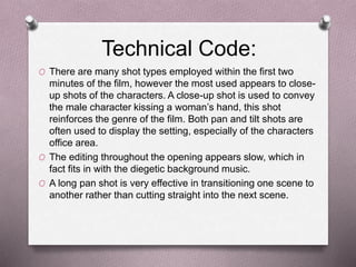 Technical Code:
O There are many shot types employed within the first two
minutes of the film, however the most used appears to close-
up shots of the characters. A close-up shot is used to convey
the male character kissing a woman’s hand, this shot
reinforces the genre of the film. Both pan and tilt shots are
often used to display the setting, especially of the characters
office area.
O The editing throughout the opening appears slow, which in
fact fits in with the diegetic background music.
O A long pan shot is very effective in transitioning one scene to
another rather than cutting straight into the next scene.
 