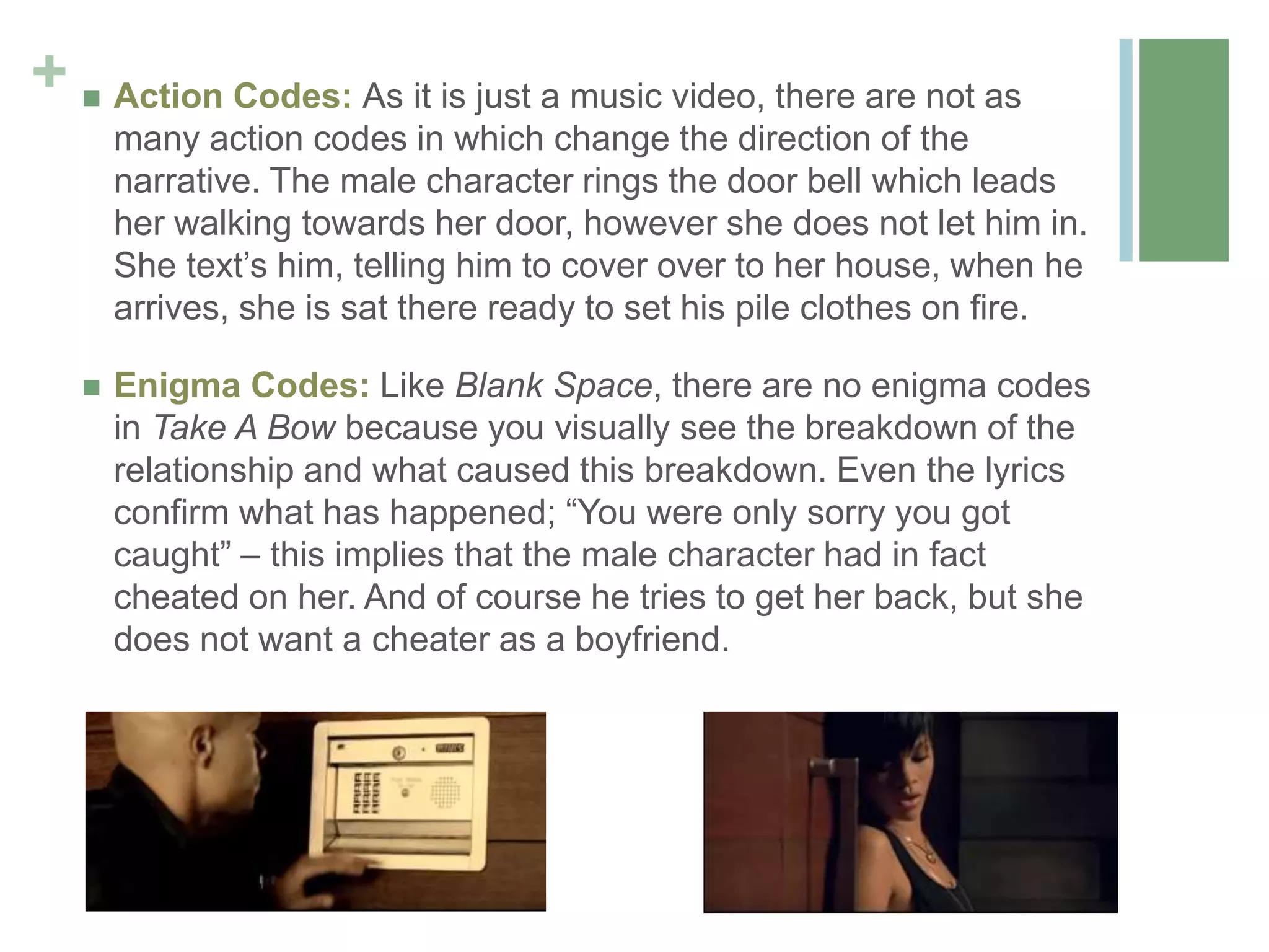+  Action Codes: As it is just a music video, there are not as
many action codes in which change the direction of the
narrative. The male character rings the door bell which leads
her walking towards her door, however she does not let him in.
She text’s him, telling him to cover over to her house, when he
arrives, she is sat there ready to set his pile clothes on fire.
 Enigma Codes: Like Blank Space, there are no enigma codes
in Take A Bow because you visually see the breakdown of the
relationship and what caused this breakdown. Even the lyrics
confirm what has happened; “You were only sorry you got
caught” – this implies that the male character had in fact
cheated on her. And of course he tries to get her back, but she
does not want a cheater as a boyfriend.
 