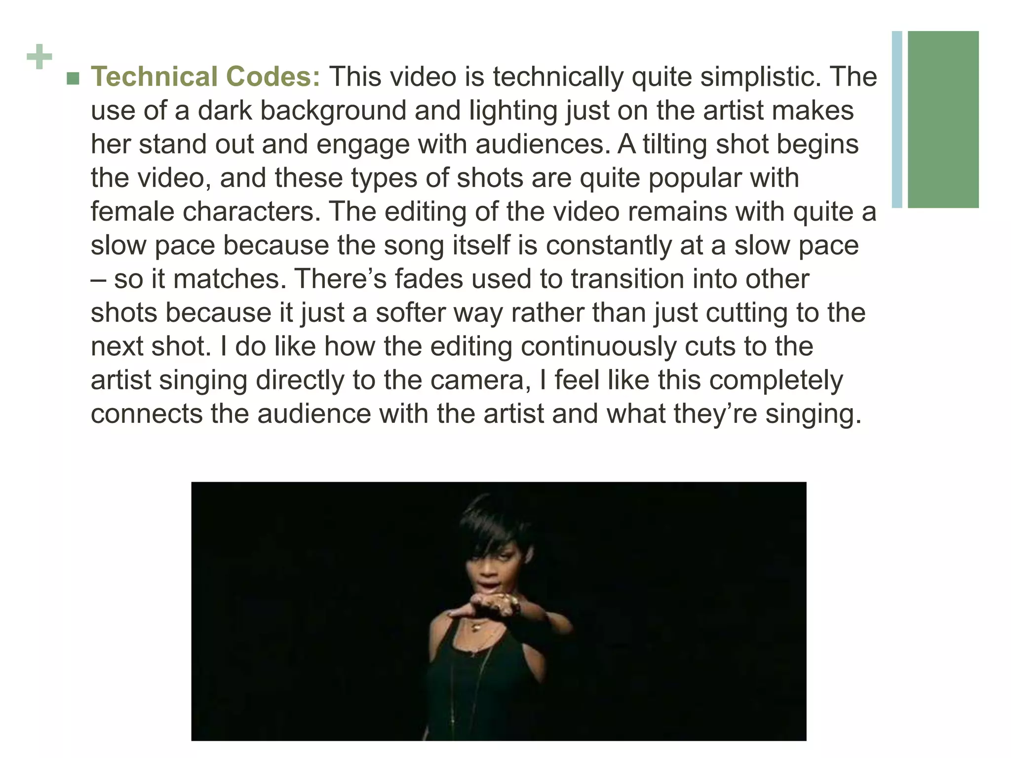 +  Technical Codes: This video is technically quite simplistic. The
use of a dark background and lighting just on the artist makes
her stand out and engage with audiences. A tilting shot begins
the video, and these types of shots are quite popular with
female characters. The editing of the video remains with quite a
slow pace because the song itself is constantly at a slow pace
– so it matches. There’s fades used to transition into other
shots because it just a softer way rather than just cutting to the
next shot. I do like how the editing continuously cuts to the
artist singing directly to the camera, I feel like this completely
connects the audience with the artist and what they’re singing.
 