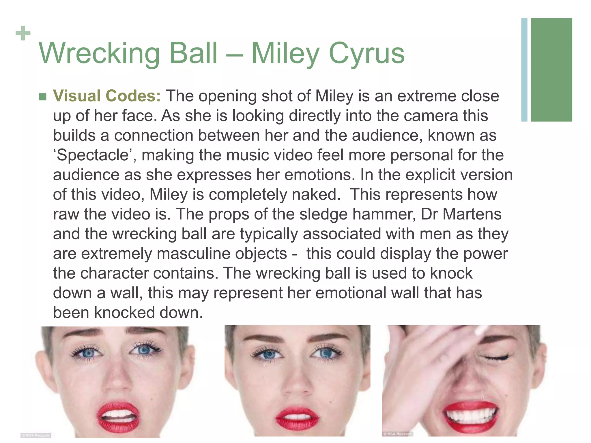 +
Wrecking Ball – Miley Cyrus
 Visual Codes: The opening shot of Miley is an extreme close
up of her face. As she is looking directly into the camera this
builds a connection between her and the audience, known as
‘Spectacle’, making the music video feel more personal for the
audience as she expresses her emotions. In the explicit version
of this video, Miley is completely naked. This represents how
raw the video is. The props of the sledge hammer, Dr Martens
and the wrecking ball are typically associated with men as they
are extremely masculine objects - this could display the power
the character contains. The wrecking ball is used to knock
down a wall, this may represent her emotional wall that has
been knocked down.
 
