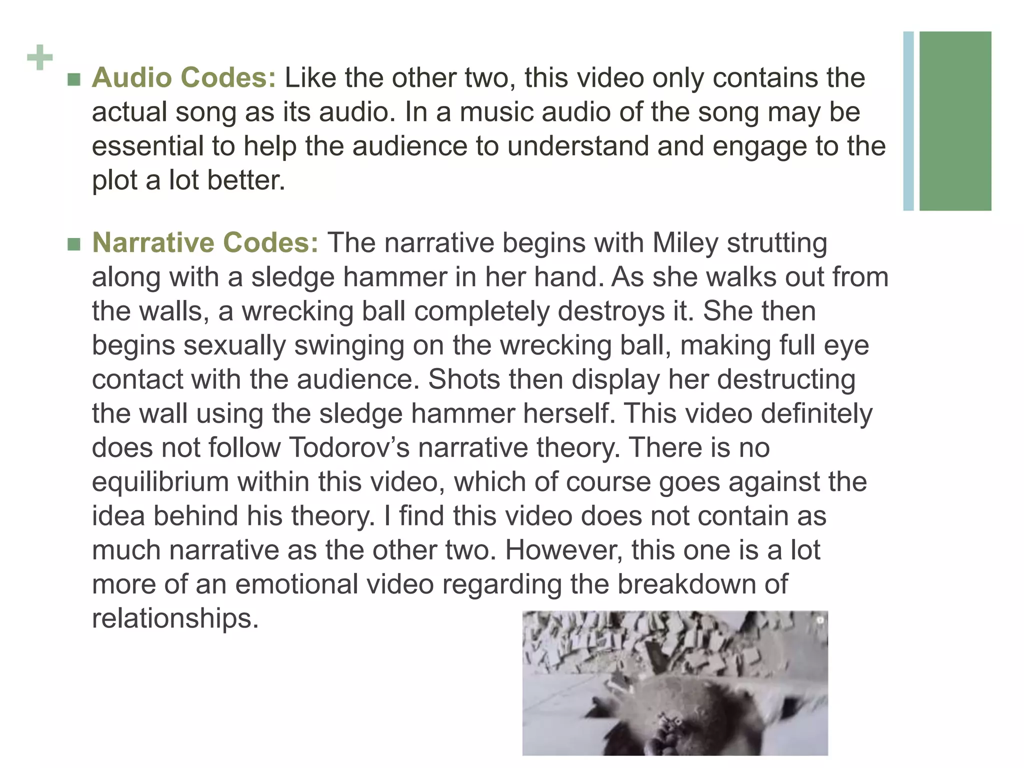 +  Audio Codes: Like the other two, this video only contains the
actual song as its audio. In a music audio of the song may be
essential to help the audience to understand and engage to the
plot a lot better.
 Narrative Codes: The narrative begins with Miley strutting
along with a sledge hammer in her hand. As she walks out from
the walls, a wrecking ball completely destroys it. She then
begins sexually swinging on the wrecking ball, making full eye
contact with the audience. Shots then display her destructing
the wall using the sledge hammer herself. This video definitely
does not follow Todorov’s narrative theory. There is no
equilibrium within this video, which of course goes against the
idea behind his theory. I find this video does not contain as
much narrative as the other two. However, this one is a lot
more of an emotional video regarding the breakdown of
relationships.
 