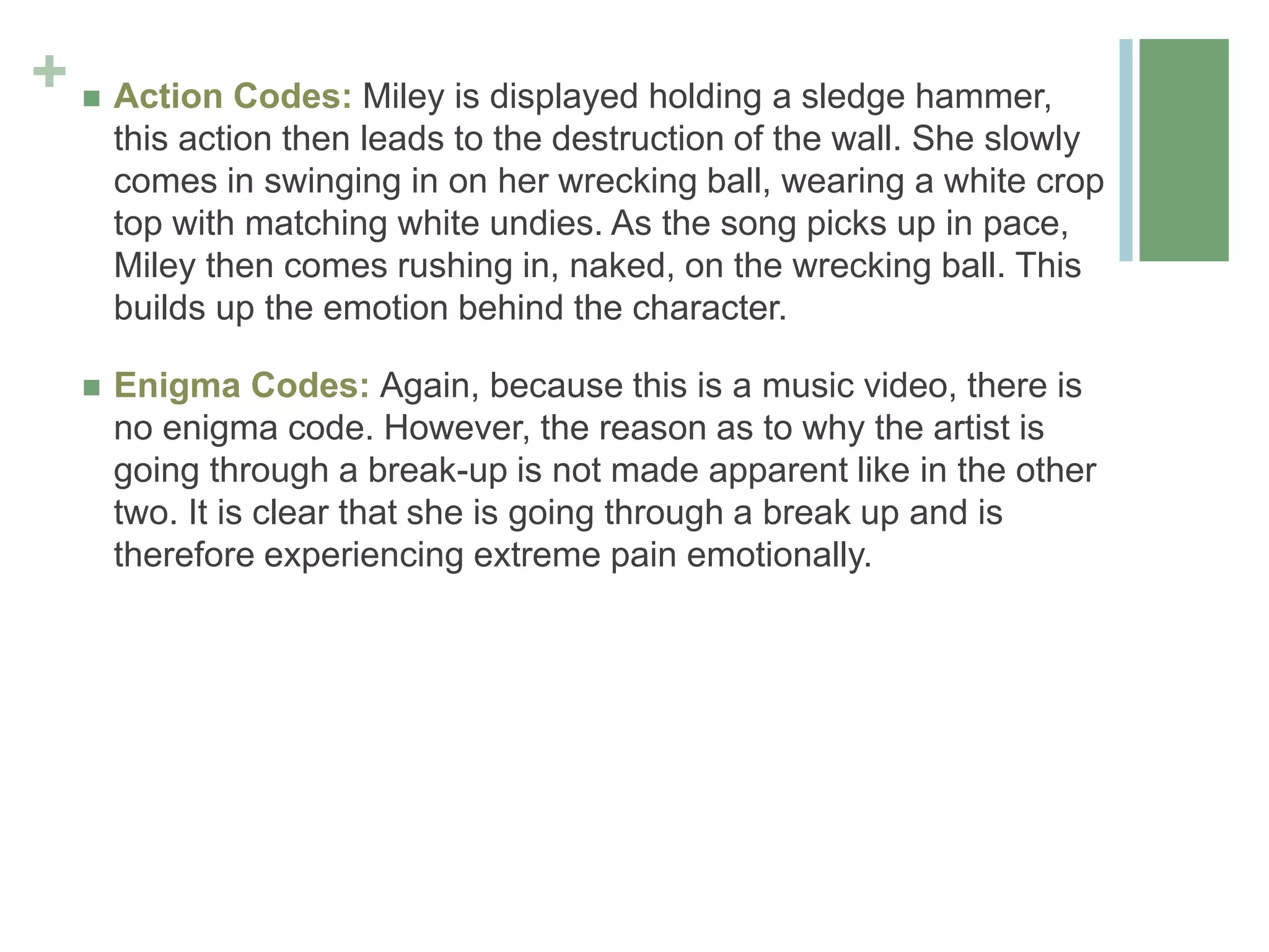 +  Action Codes: Miley is displayed holding a sledge hammer,
this action then leads to the destruction of the wall. She slowly
comes in swinging in on her wrecking ball, wearing a white crop
top with matching white undies. As the song picks up in pace,
Miley then comes rushing in, naked, on the wrecking ball. This
builds up the emotion behind the character.
 Enigma Codes: Again, because this is a music video, there is
no enigma code. However, the reason as to why the artist is
going through a break-up is not made apparent like in the other
two. It is clear that she is going through a break up and is
therefore experiencing extreme pain emotionally.
 