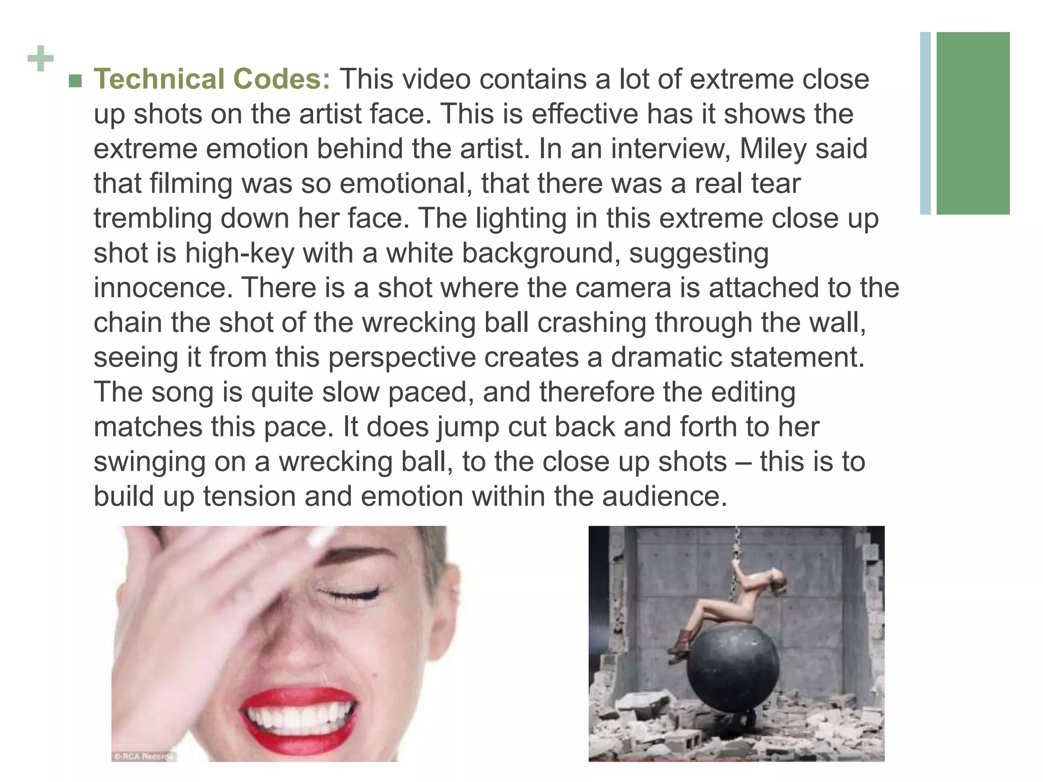 +  Technical Codes: This video contains a lot of extreme close
up shots on the artist face. This is effective has it shows the
extreme emotion behind the artist. In an interview, Miley said
that filming was so emotional, that there was a real tear
trembling down her face. The lighting in this extreme close up
shot is high-key with a white background, suggesting
innocence. There is a shot where the camera is attached to the
chain the shot of the wrecking ball crashing through the wall,
seeing it from this perspective creates a dramatic statement.
The song is quite slow paced, and therefore the editing
matches this pace. It does jump cut back and forth to her
swinging on a wrecking ball, to the close up shots – this is to
build up tension and emotion within the audience.
 