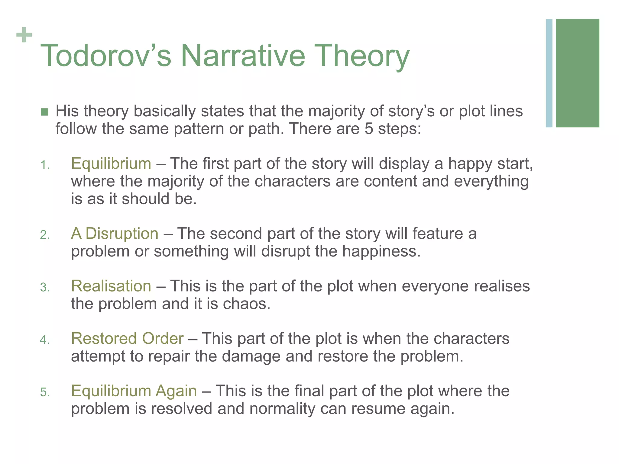 +
Todorov’s Narrative Theory
 His theory basically states that the majority of story’s or plot lines
follow the same pattern or path. There are 5 steps:
1. Equilibrium – The first part of the story will display a happy start,
where the majority of the characters are content and everything
is as it should be.
2. A Disruption – The second part of the story will feature a
problem or something will disrupt the happiness.
3. Realisation – This is the part of the plot when everyone realises
the problem and it is chaos.
4. Restored Order – This part of the plot is when the characters
attempt to repair the damage and restore the problem.
5. Equilibrium Again – This is the final part of the plot where the
problem is resolved and normality can resume again.
 