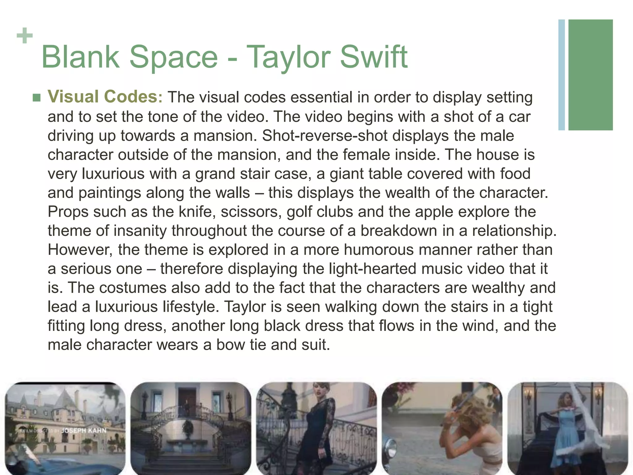 +
Blank Space - Taylor Swift
 Visual Codes: The visual codes essential in order to display setting
and to set the tone of the video. The video begins with a shot of a car
driving up towards a mansion. Shot-reverse-shot displays the male
character outside of the mansion, and the female inside. The house is
very luxurious with a grand stair case, a giant table covered with food
and paintings along the walls – this displays the wealth of the character.
Props such as the knife, scissors, golf clubs and the apple explore the
theme of insanity throughout the course of a breakdown in a relationship.
However, the theme is explored in a more humorous manner rather than
a serious one – therefore displaying the light-hearted music video that it
is. The costumes also add to the fact that the characters are wealthy and
lead a luxurious lifestyle. Taylor is seen walking down the stairs in a tight
fitting long dress, another long black dress that flows in the wind, and the
male character wears a bow tie and suit.
 