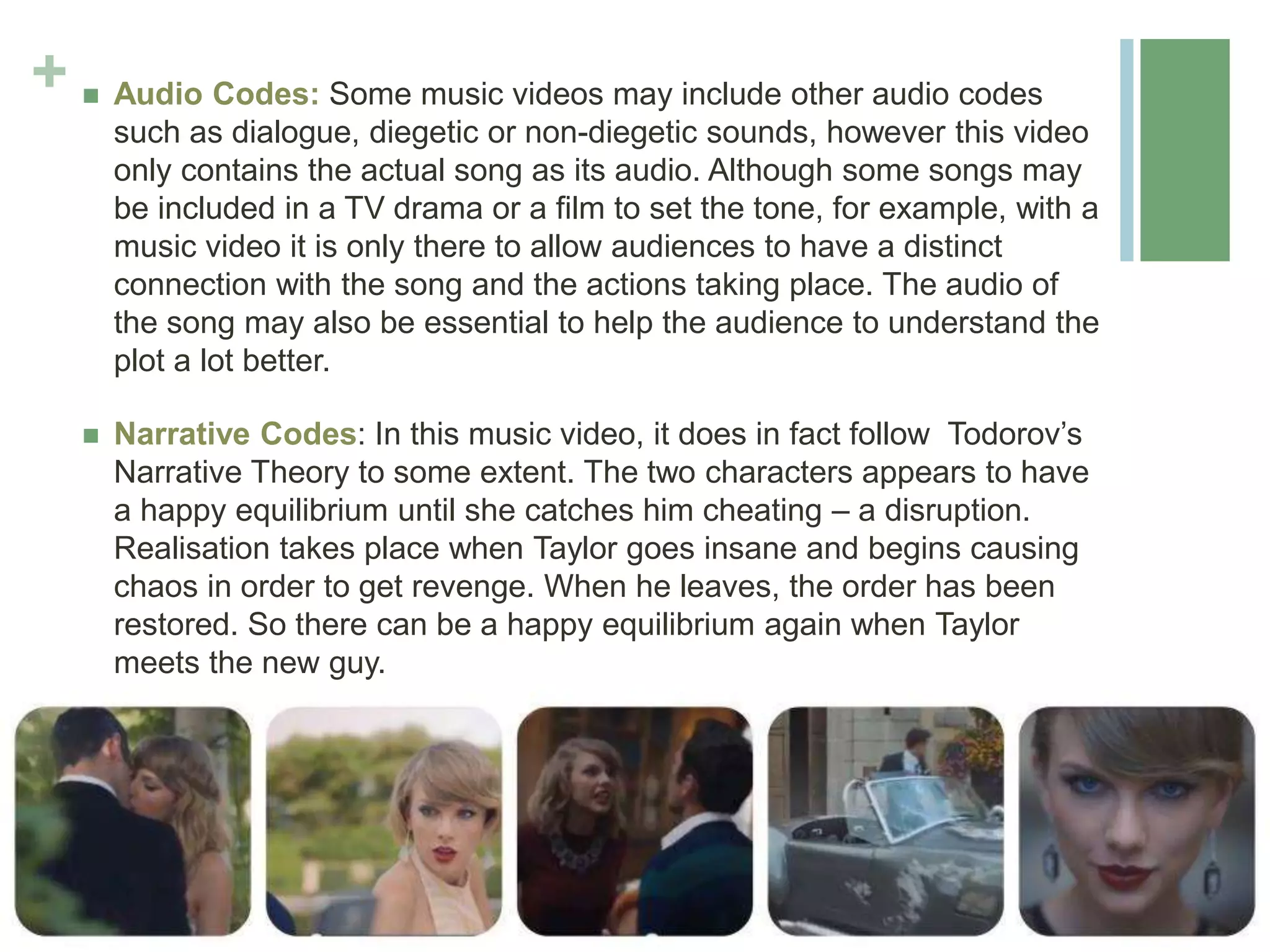+  Audio Codes: Some music videos may include other audio codes
such as dialogue, diegetic or non-diegetic sounds, however this video
only contains the actual song as its audio. Although some songs may
be included in a TV drama or a film to set the tone, for example, with a
music video it is only there to allow audiences to have a distinct
connection with the song and the actions taking place. The audio of
the song may also be essential to help the audience to understand the
plot a lot better.
 Narrative Codes: In this music video, it does in fact follow Todorov’s
Narrative Theory to some extent. The two characters appears to have
a happy equilibrium until she catches him cheating – a disruption.
Realisation takes place when Taylor goes insane and begins causing
chaos in order to get revenge. When he leaves, the order has been
restored. So there can be a happy equilibrium again when Taylor
meets the new guy.
 