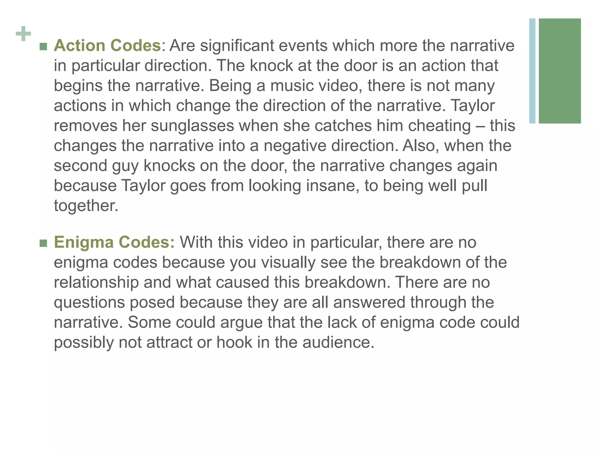 +  Action Codes: Are significant events which more the narrative
in particular direction. The knock at the door is an action that
begins the narrative. Being a music video, there is not many
actions in which change the direction of the narrative. Taylor
removes her sunglasses when she catches him cheating – this
changes the narrative into a negative direction. Also, when the
second guy knocks on the door, the narrative changes again
because Taylor goes from looking insane, to being well pull
together.
 Enigma Codes: With this video in particular, there are no
enigma codes because you visually see the breakdown of the
relationship and what caused this breakdown. There are no
questions posed because they are all answered through the
narrative. Some could argue that the lack of enigma code could
possibly not attract or hook in the audience.
 