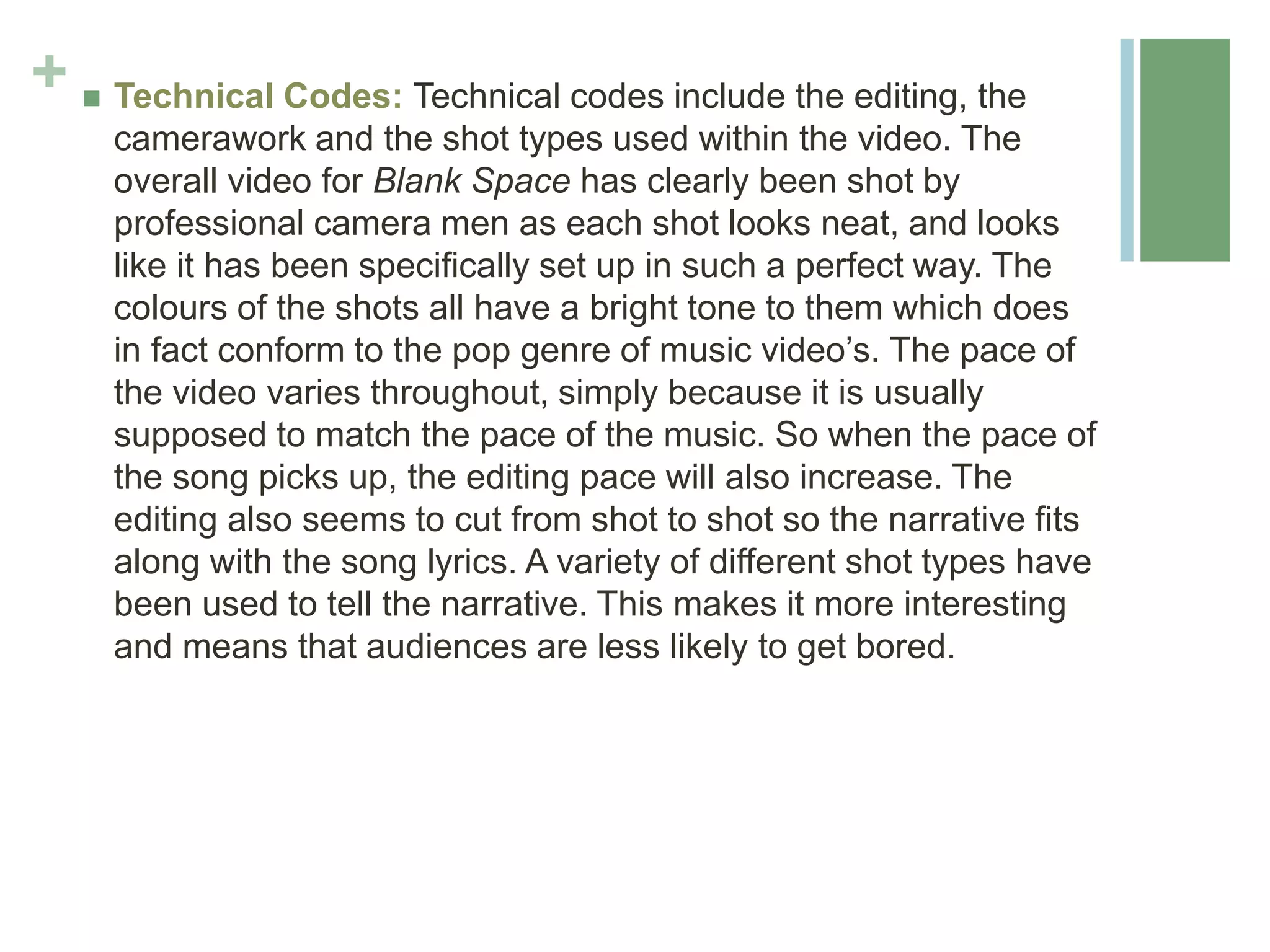 +  Technical Codes: Technical codes include the editing, the
camerawork and the shot types used within the video. The
overall video for Blank Space has clearly been shot by
professional camera men as each shot looks neat, and looks
like it has been specifically set up in such a perfect way. The
colours of the shots all have a bright tone to them which does
in fact conform to the pop genre of music video’s. The pace of
the video varies throughout, simply because it is usually
supposed to match the pace of the music. So when the pace of
the song picks up, the editing pace will also increase. The
editing also seems to cut from shot to shot so the narrative fits
along with the song lyrics. A variety of different shot types have
been used to tell the narrative. This makes it more interesting
and means that audiences are less likely to get bored.
 