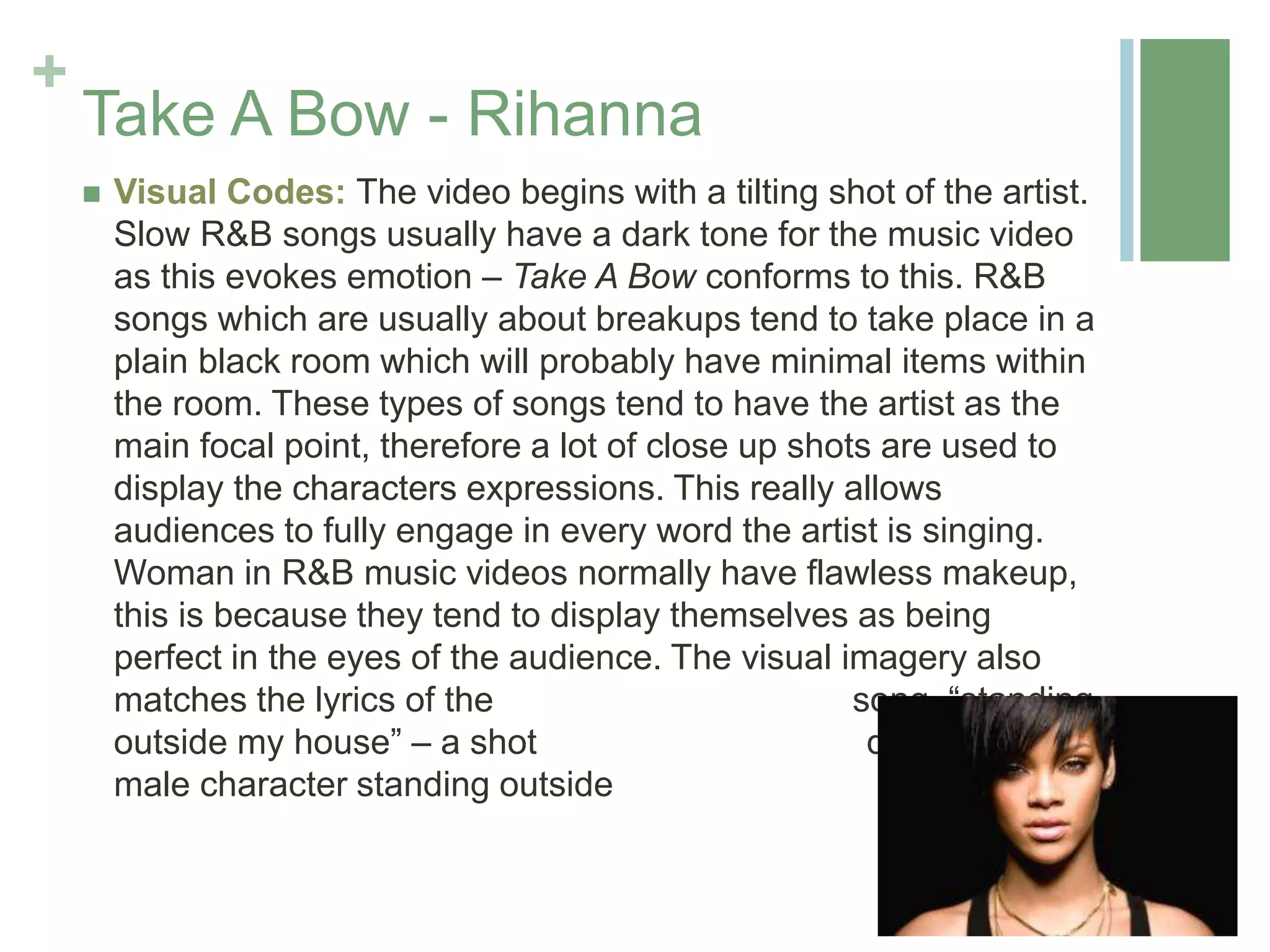+
Take A Bow - Rihanna
 Visual Codes: The video begins with a tilting shot of the artist.
Slow R&B songs usually have a dark tone for the music video
as this evokes emotion – Take A Bow conforms to this. R&B
songs which are usually about breakups tend to take place in a
plain black room which will probably have minimal items within
the room. These types of songs tend to have the artist as the
main focal point, therefore a lot of close up shots are used to
display the characters expressions. This really allows
audiences to fully engage in every word the artist is singing.
Woman in R&B music videos normally have flawless makeup,
this is because they tend to display themselves as being
perfect in the eyes of the audience. The visual imagery also
matches the lyrics of the song, “standing
outside my house” – a shot displays the
male character standing outside her house.
 